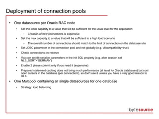 Deployment of connection pools
● One datasource per Oracle RAC node
● Set the initial capacity to a value that will be sufficient for the usual load for the application
– Creation of new connections is expensive
● Set the max capacity to a value that will be sufficient in a high load scenario
– The overall number of connections should match to the limit of connection on the database site
● Set JDBC parameter in the connection pool and not globally (e.g. v8compatibility=true)
● Check connections on reserve
● You can set db session parameters in the init SQL property (e.g. alter session set
NLS_SORT='GERMAN')
● Enable 2 phase commit only if you need it (expensive)
● Prepared statement caching does not bring much performance (at least for Oracle databases) but cost
open cursors in the database (per connection!), so don't use it unless you have a very good reason to
do it.
● One Multipool containing all single datasources for one database
● Strategy: load balancing
 