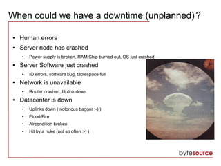 When could we have a downtime (unplanned)?
● Human errors
● Server node has crashed
● Power supply is broken, RAM Chip burned out, OS just crashed
● Server Software just crashed
● IO errors, software bug, tablespace full
● Network is unavailable
● Router crashed, Uplink down
● Datacenter is down
● Uplinks down ( notorious bagger :-) )
● Flood/Fire
● Aircondition broken
● Hit by a nuke (not so often :-) )
 