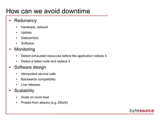 How can we avoid downtime
● Redunancy
● Hardware, network
● Uplinks
● Datacenters
● Software
● Monitoring
● Detect exhausted resources before the application notices it
● Detect a failed node and replace it
● Software design
● Idempotent service calls
● Backwards compatibility
● Live releases
● Scalability
● Scale on more load
● Protect from attacks (e.g. DDoS)
 
