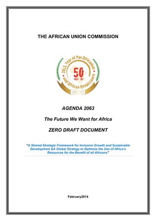 THE AFRICAN UNION COMMISSION 
AGENDA 2063 
The Future We Want for Africa 
ZERO DRAFT DOCUMENT 
“A Shared Strategic Framework for Inclusive Growth and Sustainable Development &A Global Strategy to Optimize the Use of Africa’s Resources for the Benefit of all Africans” 
February2014  