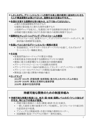  しかしながら、グリーンエコノミーへの移行は途上国の経済に追加的コストをも
  たらす構造調整を必要とするため、国際社会の支援は不可欠。 	
  
 各国を支援する国際的な取り組みは、以下であってはならない。	
    a) 新たな貿易障壁を作り出すもの	
    b) 援助と資金協力に新たな条件を課すもの	
    c) 技術ギャップを拡大し、先進国に対する技術依存を助長するもの	
    d) 持続可能な発展に向けた各国の独自の政策を制限するもの	
 国際的なナレッジ・シェアリング・プラットフォームの創設	
  
    •  プラットフォームは、政策メニュー、グッドプラクティスのツールボックス、進
       捗評価の指標群等を提供。	
 各国レベルにおけるグリーンエコノミー戦略の策定	
  
    •  各国政府は、マルチステークホルダー・プロセスを経て、それぞれのグ
       リーンエコノミー戦略を策定。	
  
 その他	
  
   • 産業部門毎のロードマップの策定の奨励	
   • 革新的資金手段を促進する国際的なプロセスの創設	
   • 環境に重大な悪影響を与える補助金の段階的撤廃	
   • グリーンテクノロジーについての国際共同研究	
   • グリーンテクノロジーR&Dの結節点としてセンター・オブ・エクセレンス設置	
   • グリーン・ローカルテクノロジーの開発と伝統知識の活用	
   • 開発途上国の能力開発の枠組の確立	
 ロードマップ	
  
    2012年~2015年:	
  評価指標・技術移転・能力向上のメカニズムの確立 	
    2015年~2030年:	
  実施と定期的な進捗評価	
    2030年:	
  進捗の包括的評価	
  


         持続可能な開発のための制度枠組み	
  
 持続可能な発展の推進には、地方・国・地域・国際レベルのガバナンス強化が
  不可欠。特に以下の視点が重要。	
  
    •  持続可能な発展の三本柱（環境・経済・社会）を統合。	
    •  一貫した政府主導の政策ガイダンスを提供し、全てのレベルでの統合的
       な意思決定の促進。	
    •  アジェンダ21と関連成果・合意の実施の進捗をモニター。	
    •  国連機関・基金・プログラムの間の一貫性を強化。	
                                                 2	
 