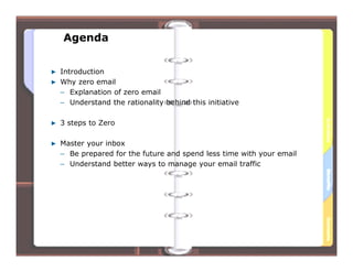 Agenda


Introduction
Why zero email
– Explanation of zero email
– Understand the rationality behind this initiative

3 steps to Zero

Master your inbox
– Be prepared for the future and spend less time with your email
– Understand better ways to manage your email traffic




                                      2
 