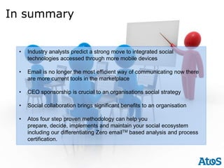 In summary


 •   Industry analysts predict a strong move to integrated social
     technologies accessed through more mobile devices

 •   Email is no longer the most efficient way of communicating now there
     are more current tools in the marketplace

 •   CEO sponsorship is crucial to an organisations social strategy

 •   Social collaboration brings significant benefits to an organisation

 •   Atos four step proven methodology can help you
     prepare, decide, implements and maintain your social ecosystem
     including our differentiating Zero emailTM based analysis and process
     certification.
 