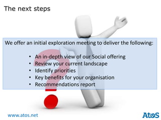 The next steps




We offer an initial exploration meeting to deliver the following:

          •   An in-depth view of our Social offering
          •   Review your current landscape
          •   Identify priorities
          •   Key benefits for your organisation
          •   Recommendations report




 www.atos.net
 
