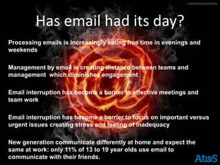 Has email had its day?
Processing emails is increasingly eating free time in evenings and
weekends

Management by email is creating distance between teams and
management which diminishes engagement

Email interruption has become a barrier to effective meetings and
team work

Email interruption has become a barrier to focus on important versus
urgent issues creating stress and feeling of inadequacy

New generation communicate differently at home and expect the
same at work: only 11% of 13 to 19 year olds use email to
communicate with their friends.
 