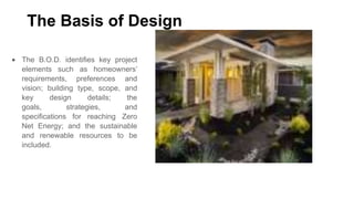 The Basis of Design
The B.O.D. identifies key project
elements such as homeowners’
requirements, preferences and
vision; building type, scope, and
key
design
details;
the
goals,
strategies,
and
specifications for reaching Zero
Net Energy; and the sustainable
and renewable resources to be
included.

 