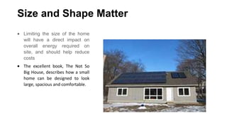 Size and Shape Matter
Limiting the size of the home
will have a direct impact on
overall energy required on
site, and should help reduce
costs
The excellent book, The Not So
Big House, describes how a small
home can be designed to look
large, spacious and comfortable.

 