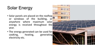 Solar Energy
• Solar panels are placed on the rooftop
or windows of the building, or
anywhere where maximum solar
energy is received throughout the
year.
• The energy generated can be used for
cooking,
heating,
generating
electricity etc.

 