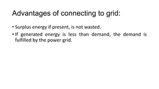 Advantages of connecting to grid:
• Surplus energy if present, is not wasted.
• If generated energy is less than demand, the demand is
fulfilled by the power grid.

 