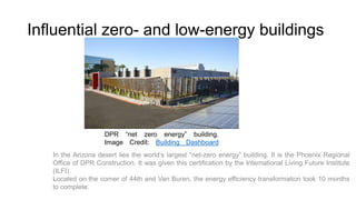 Influential zero- and low-energy buildings

DPR “net zero energy” building.
Image Credit: Building Dashboard
In the Arizona desert lies the world’s largest “net-zero energy” building. It is the Phoenix Regional
Office of DPR Construction. It was given this certification by the International Living Future Institute
(ILFI).
Located on the corner of 44th and Van Buren, the energy efficiency transformation took 10 months
to complete.

 