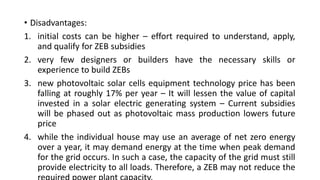 • Disadvantages:
1. initial costs can be higher – effort required to understand, apply,
and qualify for ZEB subsidies
2. very few designers or builders have the necessary skills or
experience to build ZEBs
3. new photovoltaic solar cells equipment technology price has been
falling at roughly 17% per year – It will lessen the value of capital
invested in a solar electric generating system – Current subsidies
will be phased out as photovoltaic mass production lowers future
price
4. while the individual house may use an average of net zero energy
over a year, it may demand energy at the time when peak demand
for the grid occurs. In such a case, the capacity of the grid must still
provide electricity to all loads. Therefore, a ZEB may not reduce the

 