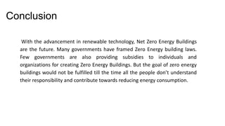 Conclusion
With the advancement in renewable technology, Net Zero Energy Buildings
are the future. Many governments have framed Zero Energy building laws.
Few governments are also providing subsidies to individuals and
organizations for creating Zero Energy Buildings. But the goal of zero energy
buildings would not be fulfilled till the time all the people don’t understand
their responsibility and contribute towards reducing energy consumption.

 