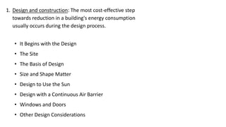 1. Design and construction: The most cost-effective step
towards reduction in a building's energy consumption
usually occurs during the design process.
• It Begins with the Design
• The Site
• The Basis of Design
• Size and Shape Matter
• Design to Use the Sun
• Design with a Continuous Air Barrier
• Windows and Doors
• Other Design Considerations

 