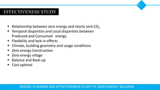 DESIGN, PLANNING AND EFFECTIVENESS STUDY OF ZERO ENERGY BUILDING
45
EFFECTIVENESS STUDY
 Relationship between zero energy and nearly zero CO2
 Temporal disparities and Local disparities between
Produced and Consumed energy
 Flexibility and lock-in effects
 Climate, building geometry and usage conditions
 Zero energy Construction
 Zero energy village
 Balance and Back-up
 Cost optimal
 