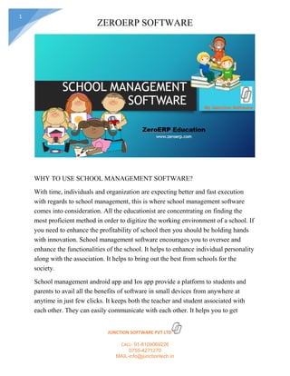 ZEROERP SOFTWARE
JUNCTION SOFTWARE PVT LTD
CALL- 91-8109069226
0755-4271270
MAIL-info@junctiontech.in
1
WHY TO USE SCHOOL MANAGEMENT SOFTWARE?
With time, individuals and organization are expecting better and fast execution
with regards to school management, this is where school management software
comes into consideration. All the educationist are concentrating on finding the
most proficient method in order to digitize the working environment of a school. If
you need to enhance the profitability of school then you should be holding hands
with innovation. School management software encourages you to oversee and
enhance the functionalities of the school. It helps to enhance individual personality
along with the association. It helps to bring out the best from schools for the
society.
School management android app and Ios app provide a platform to students and
parents to avail all the benefits of software in small devices from anywhere at
anytime in just few clicks. It keeps both the teacher and student associated with
each other. They can easily communicate with each other. It helps you to get
 