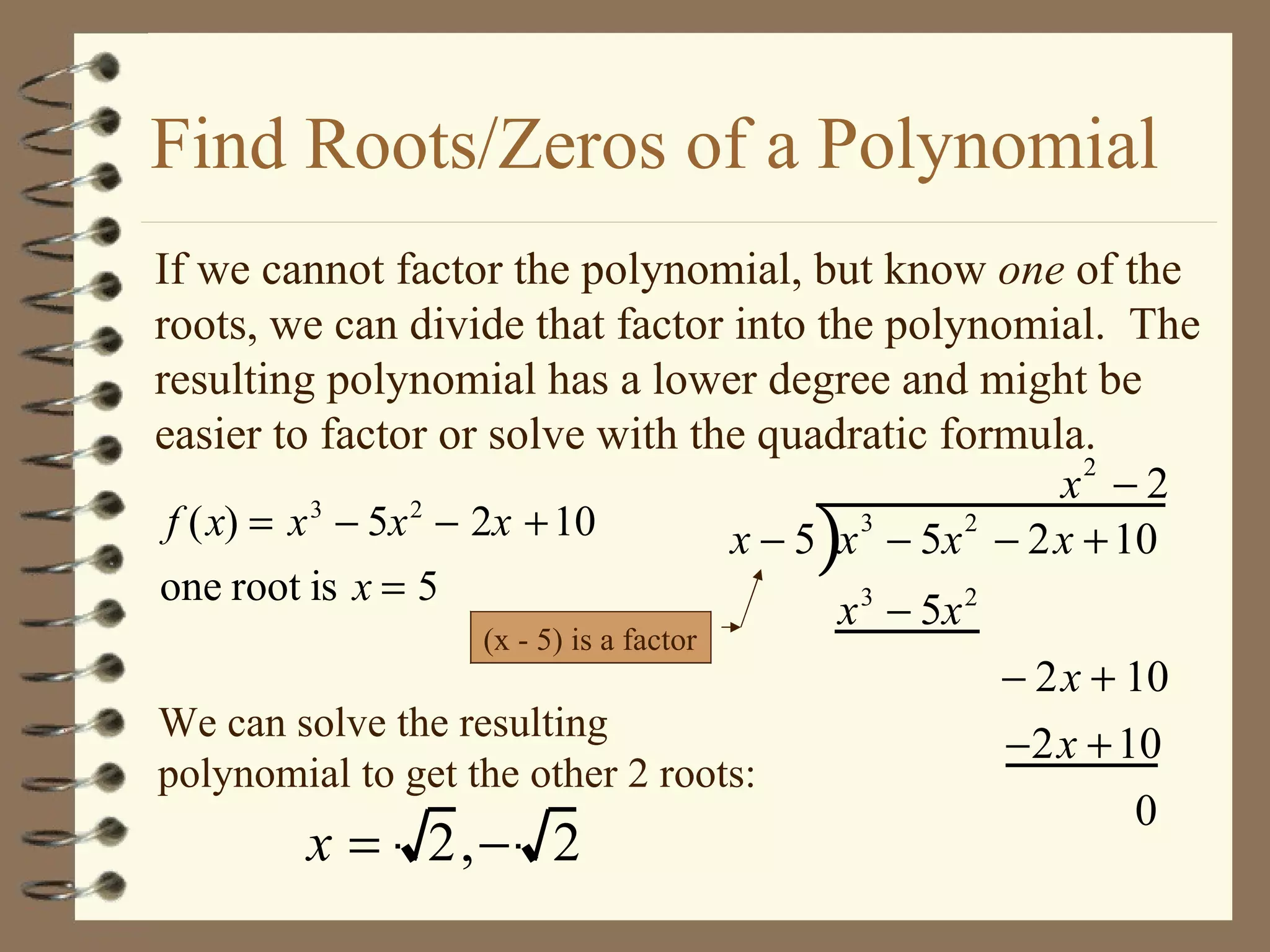 Find Roots/Zeros of a Polynomial If we cannot factor the polynomial, but know  one  of the roots, we can divide that factor into the polynomial.  The resulting polynomial has a lower degree and might be easier to factor or solve with the quadratic formula. We can solve the resulting polynomial to get the other 2 roots:  (x - 5) is a factor 