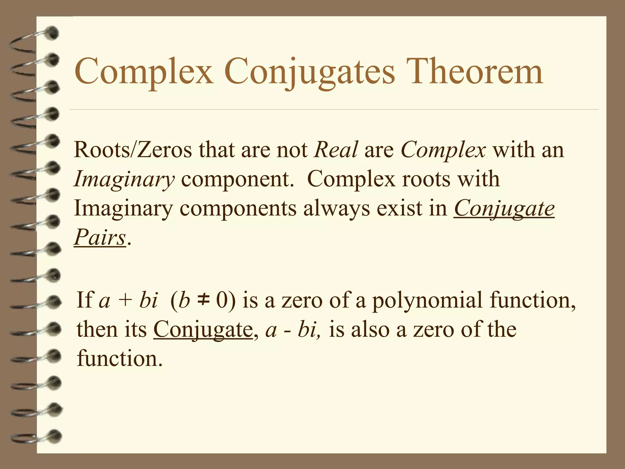 Complex Conjugates Theorem Roots/Zeros that are not  Real  are  Complex  with an  Imaginary  component.  Complex roots with Imaginary components always exist in  Conjugate Pairs . If  a + bi   ( b  &ne; 0) is a zero of a polynomial function, then its  Conjugate ,  a - bi,  is also a zero of the function. 