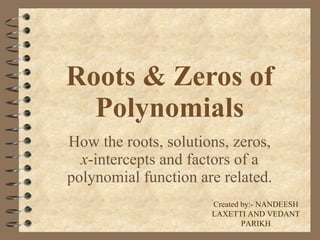 Roots & Zeros of Polynomials How the roots, solutions, zeros,  x -intercepts and factors of a polynomial function are related. Created by:- NANDEESH LAXETTI AND VEDANT PARIKH 