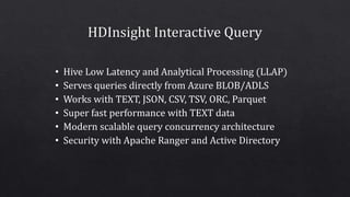 • Hive Low Latency and Analytical Processing (LLAP)
• Serves queries directly from Azure BLOB/ADLS
• Works with TEXT, JSON, CSV, TSV, ORC, Parquet
• Super fast performance with TEXT data
• Modern scalable query concurrency architecture
• Security with Apache Ranger and Active Directory
 