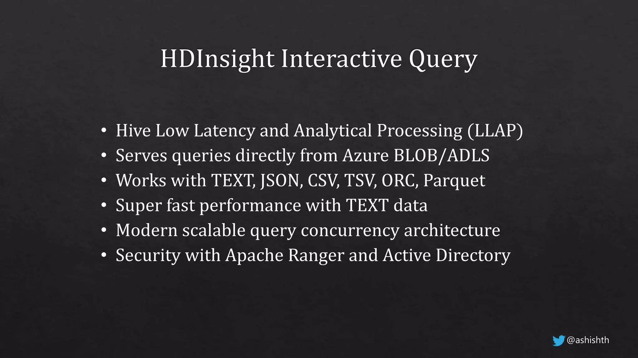• Hive Low Latency and Analytical Processing (LLAP)
• Serves queries directly from Azure BLOB/ADLS
• Works with TEXT, JSON, CSV, TSV, ORC, Parquet
• Super fast performance with TEXT data
• Modern scalable query concurrency architecture
• Security with Apache Ranger and Active Directory
@ashishth
 