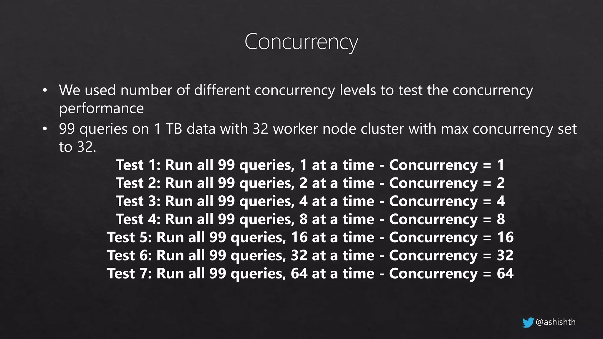• We used number of different concurrency levels to test the concurrency
performance
• 99 queries on 1 TB data with 32 worker node cluster with max concurrency set
to 32.
Test 1: Run all 99 queries, 1 at a time - Concurrency = 1
Test 2: Run all 99 queries, 2 at a time - Concurrency = 2
Test 3: Run all 99 queries, 4 at a time - Concurrency = 4
Test 4: Run all 99 queries, 8 at a time - Concurrency = 8
Test 5: Run all 99 queries, 16 at a time - Concurrency = 16
Test 6: Run all 99 queries, 32 at a time - Concurrency = 32
Test 7: Run all 99 queries, 64 at a time - Concurrency = 64
@ashishth
 