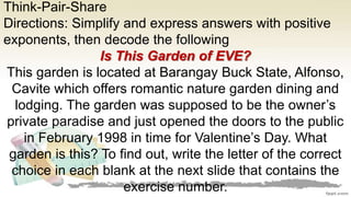 Think-Pair-Share
Directions: Simplify and express answers with positive
exponents, then decode the following
Is This Garden of EVE?
This garden is located at Barangay Buck State, Alfonso,
Cavite which offers romantic nature garden dining and
lodging. The garden was supposed to be the owner’s
private paradise and just opened the doors to the public
in February 1998 in time for Valentine’s Day. What
garden is this? To find out, write the letter of the correct
choice in each blank at the next slide that contains the
exercise number.
 