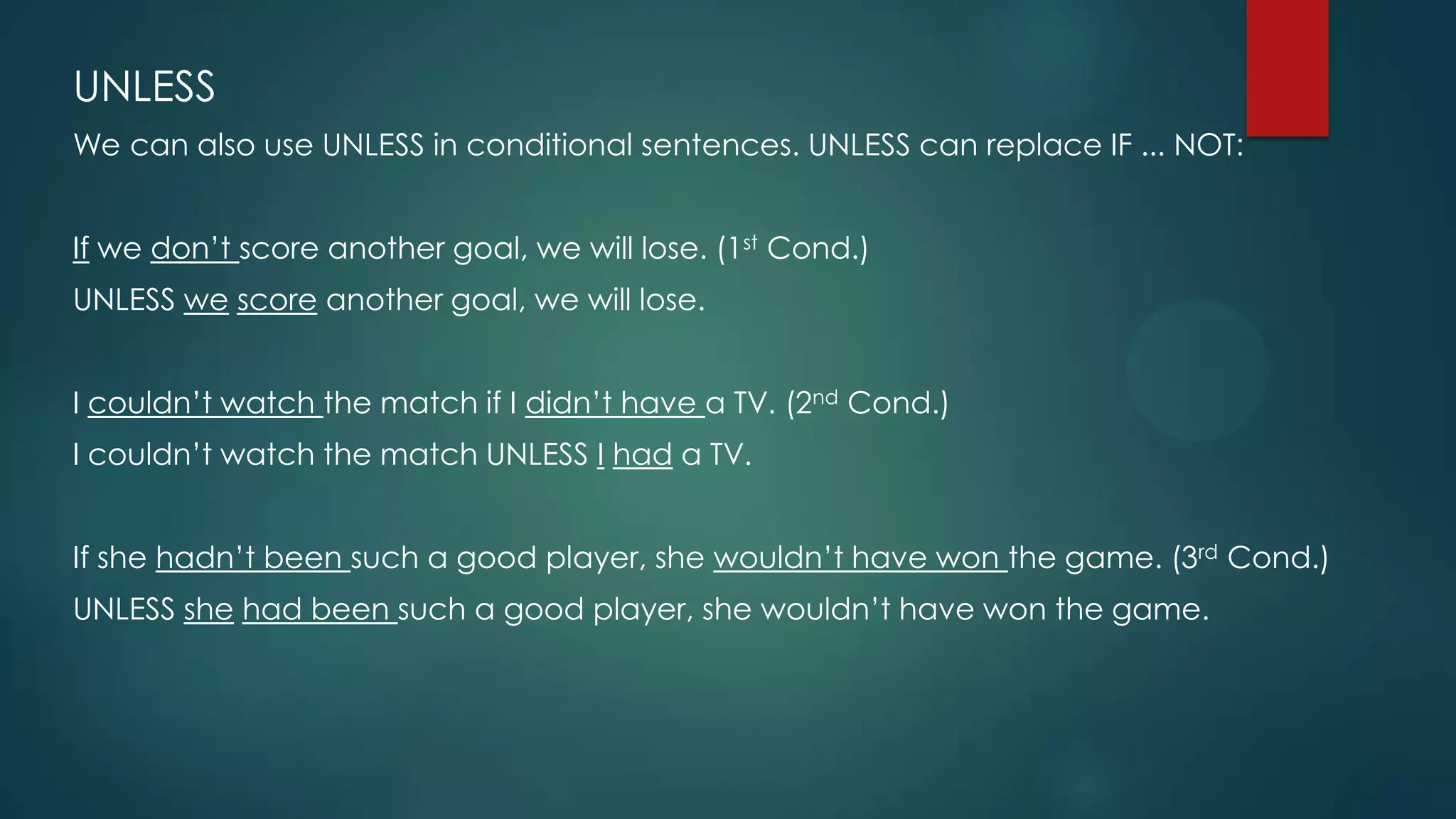 UNLESS
We can also use UNLESS in conditional sentences. UNLESS can replace IF ... NOT:
If we don’t score another goal, we will lose. (1st Cond.)
UNLESS we score another goal, we will lose.
I couldn’t watch the match if I didn’t have a TV. (2nd Cond.)
I couldn’t watch the match UNLESS I had a TV.
If she hadn’t been such a good player, she wouldn’t have won the game. (3rd Cond.)
UNLESS she had been such a good player, she wouldn’t have won the game.
 