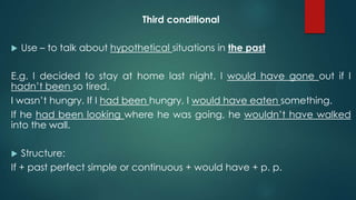 Third conditional
 Use – to talk about hypothetical situations in the past
E.g. I decided to stay at home last night. I would have gone out if I
hadn’t been so tired.
I wasn’t hungry. If I had been hungry, I would have eaten something.
If he had been looking where he was going, he wouldn’t have walked
into the wall.
 Structure:
If + past perfect simple or continuous + would have + p. p.
 