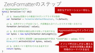// ZeroFormatterのばやい
byte[] Serialize<T>(T obj)
{
// 1. Static変数からの最速での子シリアライザの取得
var formatter = Formatter<DefaultResolver, T>.Default;
// 2. 当然ボクシングは全くなく、内部構造も全てジェネリクスで統一されてる
formatter.Serialize(T value);
// 3. 長さが既知の場合は長さを取って生成できる
var bytes = new byte[formatter.GetLength()];
// 4. バイト配列に直接書く(WriteInt32の中身は *((int*)b) = value; だけ)
BinaryUtil.WriteInt32(ref bytes, value);
// 5. 出来たバイト配列をそのまま返すだけ
return bytes;
}
 