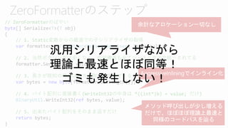 // ZeroFormatterのばやい
byte[] Serialize<T>(T obj)
{
// 1. Static変数からの最速での子シリアライザの取得
var formatter = Formatter<DefaultResolver, T>.Default;
// 2. 当然ボクシングは全くなく、内部構造も全てジェネリクスで統一されてる
formatter.Serialize(T value);
// 3. 長さが既知の場合は長さを取って生成できる
var bytes = new byte[formatter.GetLength()];
// 4. バイト配列に直接書く(WriteInt32の中身は *((int*)b) = value; だけ)
BinaryUtil.WriteInt32(ref bytes, value);
// 5. 出来たバイト配列をそのまま返すだけ
return bytes;
}
汎用シリアライザながら
理論上最速とほぼ同等！
ゴミも発生しない！
 