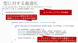 internal class Int32ArrayFormatter : Formatter<Int32[]>
{
public override int Serialize(ref byte[] bytes, int offset, Int32[] value)
{
var writeSize = value.Length * 4;
BinaryUtil.EnsureCapacity(ref bytes, offset, writeSize + 4);
BinaryUtil.WriteInt32Unsafe(ref bytes, offset, value.Length);
Buffer.BlockCopy(value, 0, bytes, offset + 4, writeSize);
return writeSize + 4;
}
}
// 例えばint[]の場合、普通はintの要素一個一個を処理するコードになる
for (int i = 0; i < values.Length; i++)
{
stream.Write(serialize(values[i]));
}
 