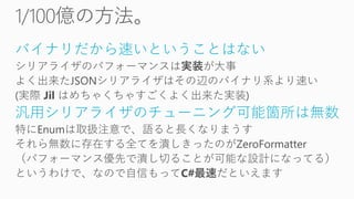 バイナリだから速いということはない
シリアライザのパフォーマンスは実装が大事
よく出来たJSONシリアライザはその辺のバイナリ系より速い
(実際 Jil はめちゃくちゃすごくよく出来た実装)
汎用シリアライザのチューニング可能箇所は無数
特にEnumは取扱注意で、語ると長くなりまうす
それら無数に存在する全てを潰しきったのがZeroFormatter
（パフォーマンス優先で潰し切ることが可能な設計になってる）
というわけで、なので自信もってC#最速だといえます
 