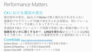 C#における潮流の変化
競合相手の変化、GoなどのBetter C勢と戦わなければならない
富豪的プログラミングでOKで済ませられる局面は、特にフレーム
ワークレイヤーでは厳しくなってきている（今まで以上に、ね）
言語(C# 7.0)とフレームワーク両面で性能に強い意識が働いている
抽象化をいかに薄くするかや、LINQを使わないということはLINQ
をどう使うか、と同じぐらいの重要性を持った選択肢になってくる
Corefxlab https://github.com/dotnet/corefxlab/
System.Slices - より効率的な配列やメモリ相互変換の取扱い
System.IO.Pipelines - より高速なStream抽象
System.Text.Utf8 - UTF8変換へのオーバーヘッド低減
 