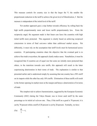 This measure controls for country size in that the larger the Vi the smaller the

proportionate reduction in the tariff to achieve the given level of liberalization, f. But the

measure is independent of the initial level of the tariff.

        Yet another approach goes a step further towards efficiency by rolling back the

high tariffs proportionately more and lower tariffs proportionately less.          From the

reciprocity angel, the argument made is that linear cuts leave the countries with high

initial tariffs more protected. This argument is clearly based on achieving reciprocal

concessions in terms of final outcomes rather than additional market access.              Put

differently, it must rely on the assumption that tariff levels must be harmonized across

countries. If participating countries share the objective that the eventual goal is to

achieve free trade everywhere, the approach clearly makes sense. Nonetheless, it must be

recognized that if countries are of equal size but some are initially more protected than

others, in the transition towards zero tariffs, this approach will result in the latter

experiencing deterioration in their terms of trade. The explanation is similar to that

presented earlier and is understood simply by assuming that one country has a 50% tariff

on its imports while the other has only 10% tariffs. Elimination of these tariffs will result

in the former opening its market more at the margin and hence a deterioration of its terms

of trade.

        The simplest rule to achieve harmonization, suggested by the European Economic

Community (EEC) during the Tokyo Round, was to lower each tariff by the same

percentage as its initial ad valorem rate. Thus, if the tariff on a good is 70 percent, it is

cut by 70 percent while a tariff of 20 percent is cut by 20 percent. Formally, we have

        dt i
(3a)         = ti
         ti

                                               9
 
