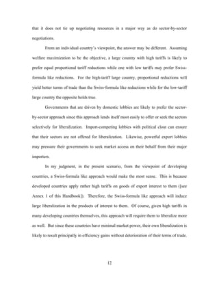 that it does not tie up negotiating resources in a major way as do sector-by-sector

negotiations.

       From an individual country’s viewpoint, the answer may be different. Assuming

welfare maximization to be the objective, a large country with high tariffs is likely to

prefer equal proportional tariff reductions while one with low tariffs may prefer Swiss-

formula like reductions. For the high-tariff large country, proportional reductions will

yield better terms of trade than the Swiss-formula like reductions while for the low-tariff

large country the opposite holds true.

       Governments that are driven by domestic lobbies are likely to prefer the sector-

by-sector approach since this approach lends itself most easily to offer or seek the sectors

selectively for liberalization. Import-competing lobbies with political clout can ensure

that their sectors are not offered for liberalization. Likewise, powerful export lobbies

may pressure their governments to seek market access on their behalf from their major

importers.

       In my judgment, in the present scenario, from the viewpoint of developing

countries, a Swiss-formula like approach would make the most sense. This is because

developed countries apply rather high tariffs on goods of export interest to them ([see

Annex 1 of this Handbook]). Therefore, the Swiss-formula like approach will induce

large liberalization in the products of interest to them. Of course, given high tariffs in

many developing countries themselves, this approach will require them to liberalize more

as well. But since these countries have minimal market power, their own liberalization is

likely to result principally in efficiency gains without deterioration of their terms of trade.




                                              12
 
