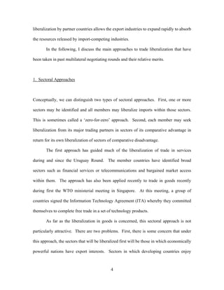 liberalization by partner countries allows the export industries to expand rapidly to absorb

the resources released by import-competing industries.

       In the following, I discuss the main approaches to trade liberalization that have

been taken in past multilateral negotiating rounds and their relative merits.



1. Sectoral Approaches



Conceptually, we can distinguish two types of sectoral approaches. First, one or more

sectors may be identified and all members may liberalize imports within those sectors.

This is sometimes called a ‘zero-for-zero’ approach. Second, each member may seek

liberalization from its major trading partners in sectors of its comparative advantage in

return for its own liberalization of sectors of comparative disadvantage.

       The first approach has guided much of the liberalization of trade in services

during and since the Uruguay Round. The member countries have identified broad

sectors such as financial services or telecommunications and bargained market access

within them. The approach has also been applied recently to trade in goods recently

during first the WTO ministerial meeting in Singapore. At this meeting, a group of

countries signed the Information Technology Agreement (ITA) whereby they committed

themselves to complete free trade in a set of technology products.

       As far as the liberalization in goods is concerned, this sectoral approach is not

particularly attractive. There are two problems. First, there is some concern that under

this approach, the sectors that will be liberalized first will be those in which economically

powerful nations have export interests. Sectors in which developing countries enjoy



                                             4
 