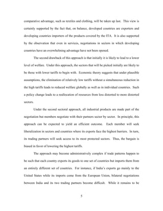 comparative advantage, such as textiles and clothing, will be taken up last. This view is

certainly supported by the fact that, on balance, developed countries are exporters and

developing countries importers of the products covered by the ITA. It is also supported

by the observation that even in services, negotiations in sectors in which developing

countries have an overwhelming advantage have not been opened.

       The second drawback of this approach is that initially it is likely to lead to a lower

level of welfare. Under this approach, the sectors that will be picked initially are likely to

be those with lower tariffs to begin with. Economic theory suggests that under plausible

assumptions, the elimination of relatively low tariffs without a simultaneous reduction in

the high tariffs leads to reduced welfare globally as well as in individual countries. Such

a policy change leads to a reallocation of resources from less distorted to more distorted

sectors.

       Under the second sectoral approach, all industrial products are made part of the

negotiation but members negotiate with their partners sector by sector. In principle, this

approach can be expected to yield an efficient outcome.            Each member will seek

liberalization in sectors and countries where its exports face the highest barriers. In turn,

its trading partners will seek access to its most protected sectors. Thus, the bargain is

biased in favor of lowering the highest tariffs.

       The approach may become administratively complex if trade patterns happen to

be such that each country exports its goods to one set of countries but imports them from

an entirely different set of countries. For instance, if India’s exports go mainly to the

United States while its imports come from the European Union, bilateral negotiations

between India and its two trading partners become difficult. While it remains to be



                                              5
 