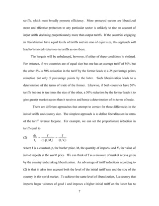 tariffs, which must broadly promote efficiency. More protected sectors are liberalized

more and effective protection to any particular sector is unlikely to rise on account of

input tariffs declining proportionately more than output tariffs. If the countries engaging

in liberalization have equal levels of tariffs and are also of equal size, this approach will

lead to balanced reductions in tariffs across them.

      The bargain will be unbalanced, however, if either of these conditions is violated.

For instance, if two countries are of equal size but one has an average tariff of 50% but

the other 5%, a 50% reduction in the tariff by the former leads to a 25-percentage points

reduction but only 5 percentage points by the latter. Such liberalization leads to a

deterioration of the terms of trade of the former. Likewise, if both countries have 50%

tariffs but one is ten times the size of the other, a 50% reduction by the former leads it to

give greater market access than it receives and hence a deterioration of its terms of trade.

        There are different approaches that attempt to correct for these differences in the

initial tariffs and country size. The simplest approach is to define liberalization in terms

of the tariff revenue forgone. For example, we can set the proportionate reduction in

tariff equal to

        dt i          f               f
(2)          =                 =
         ti    (t i .pi .M i )   (t i .Vi )

where f is a constant, pi the border price, Mi the quantity of imports, and Vi the value of

initial imports at the world price. We can think of f as a measure of market access given

by the country undertaking liberalization. An advantage of tariff reductions according to

(2) is that it takes into account both the level of the initial tariff rate and the size of the

country in the world market. To achieve the same level of liberalization, f, a country that

imports larger volumes of good i and imposes a higher initial tariff on the latter has to

                                              7
 