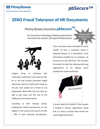 ZERO Fraud Tolerance of HR Documents
                                                                          TM
                  Pitney Bowes launches pbSecure
                                                                                   WIPRO & FADV
                     An innovative technology helping organizations                Already using it
                     overcome the menace of Forged HR documents                        NOW!



                                                   There have been several examples in recent
                                                   months of how a company's brand is
                                                   impacted because of a discrepancy in the
                                                   information provided by an employee, all
                                                   the way up to the CXO level. This increases
                                                   the burden for both the relieving and hiring
                                                   organizations   to   be    diligent   about
                                                   employment record verification.
Imagine     hiring    an    individual     with
impeccable credentials, only to find out that
he or she had actually presented forged
documents, that too months after being on
the job. Such people are a threat to any
organization. More often than not, they are
able to get away scot free due to the
inefficacy of our judicial system.

According    to      BGV   industry      trends,   A recent report by Economic Times quoted
employment related discrepancies are the           a leading IT services organization saying
highest in the country and account for 65%         that 1 in every 5 resumes they receive has
- 70% of total screening discrepancies.            some forged information.
 