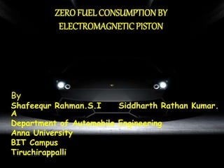 ZERO FUEL CONSUMPTIONBY
ELECTROMAGNETICPISTON
By
Shafeequr Rahman.S.I Siddharth Rathan Kumar.
A
Department of Automobile Engineering
Anna University
BIT Campus
Tiruchirappalli
 