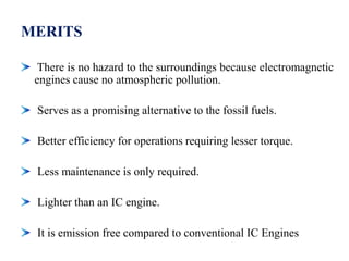 MERITS
There is no hazard to the surroundings because electromagnetic
engines cause no atmospheric pollution.
Serves as a promising alternative to the fossil fuels.
Better efficiency for operations requiring lesser torque.
Less maintenance is only required.
Lighter than an IC engine.
It is emission free compared to conventional IC Engines
 