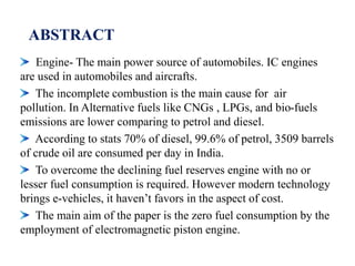 ABSTRACT
Engine- The main power source of automobiles. IC engines
are used in automobiles and aircrafts.
The incomplete combustion is the main cause for air
pollution. In Alternative fuels like CNGs , LPGs, and bio-fuels
emissions are lower comparing to petrol and diesel.
According to stats 70% of diesel, 99.6% of petrol, 3509 barrels
of crude oil are consumed per day in India.
To overcome the declining fuel reserves engine with no or
lesser fuel consumption is required. However modern technology
brings e-vehicles, it haven’t favors in the aspect of cost.
The main aim of the paper is the zero fuel consumption by the
employment of electromagnetic piston engine.
 