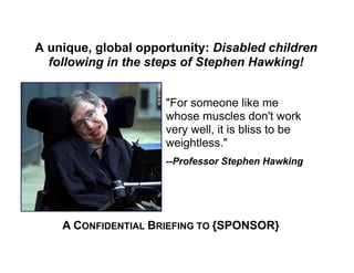 A unique, global opportunity: Disabled children
  following in the steps of Stephen Hawking!


                     "For someone like me
                     whose muscles don't work
                     very well, it is bliss to be
                     weightless."
                     --Professor Stephen Hawking




    A CONFIDENTIAL BRIEFING TO {SPONSOR}
 