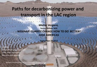 Paths for decarbonizing power and
transport in the LAC region
Walter Vergara,
Senior fellow, WRI
WEBINAR: CLIMATE CHANGE HOW TO DO BETTER?
AIDA AMERICAS
September 29 2017
Abengoa, Conceptualization of Cerro Dominador CSP plant in Chile
Context
What drives the transition
Links with transport
Barriers and agenda
 