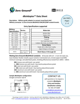  

                        dBzAdapter™ Data Sheet 
                                                                                                    See FAQ’s
Description:   Military grade adapter to connect round back shell                                     Pages    
Military connector  to Zero Ground dBzSHIELD EMI/RFI/EMP conduit brands. 
 
                                                                                                       2 ‐ 4   
                        Entry Specifications supported 
                                                                                                    
Military
                   Series                                      Materials                            
Specification
   MIL-C-5015             3100                                Aluminum Alloy
                                                                                                    
   MIL-C-26482           1&2                                   Stainless Steel
   MIL-C-38999         III & IV                                  Plating                            
   MIL-C-38999           I & II                                  Passivate
   MIL-C-5015G            3400                            Zinc Cobalt, Olive Drab                   
   MIL-C-81703             3                    Cadmium, Olive Drab, over Electroless Nickel
                                                                                                    
   MIL-C-83723          I & III                              Body Styles
     NAS1599               --                      Straight, with or without Spin Coupling          
LITTON VEAM CIR            --                         Angle, 90 degree or 45 degree
                                                                                                    
                   DEF.STD.59-35
      AB-05                                        Shell Sizes: 8 through 24
                   Part 1, SEC.3                                                                    
Mating Zero Ground dBzSHIELD conduits:   All brands 3/8 inch – 2 inch US trade size,     
dual shielded, flexible metallic square locked or interlocked core, tinned copper braid 90% 
minimum coverage, extruded black jacket, shielding effectiveness tested from 10KHz – 18GHz 
       BBS: bronze core with braid + pvc jacket 
       L – BBS: bronze core with braid + low toxicity polyurethane jacket  
       SBS: steel core with braid + pvc jacket 
       L ‐ SBS: steel core with braid + low toxicity polyurethane jacket 
       ABS: aluminum core with braid + pvc jacket 
       L ‐ ABS: aluminum core with braid + low toxicity polyurethane jacket 
 
Sample dBzAdapter configuration:                               CONTACT US 
Straight connector style B 
                                                          with questions or to request a 
                                                              complete dBzAdapter             
                                                               Entry and Interface 
                                                              Specification catalog 
                                                                Tel: 401‐377‐8389 
                                                           service@zero‐ground.com 
                                                               www.dbzshield.com 
                                       
                                                           
    Woodridge, IL 60517‐1438 USA – Toll Free: 866‐937‐6463  dBzSHIELD / dBzAdapter Sales Office: 401‐377‐8389 
   email:  service@zero‐ground.com    www.dbzshield.com  Cage Code 4GXD9  ©2011 Zero Ground LLC       Rev 07‐2011 
 