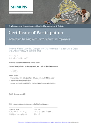 Certificate of Participation
Web-based Training Zero Harm Culture for Employees
Siemens Global Learning Campus and the Siemens Infrastructure & Cities
EHS Officer herewith confirm that
Kresimir Popovic
RC-AT CVC HR TMDL / Z001NVMP
successfully completed the web-based training course
Zero Harm Culture @ Infrastructure & Cities for Employees
on Jun 2, 2014.
Training content:
Importance and aims of the Zero Harm Culture at Infrastructur & Cities Sector
The principles of Zero Harm Culture
Personal contribution towards safety and creating a safer working environment
Munich, Germany, Jun 2, 2014
Georg Karl
Infrastructure & Cities EHS Officer
IC QM EHS
Kai-Holger Liebert
Head of Global Learning Campus
CHR LE Global Learning Campus
This is an automatic generated document and valid without signature.
https://intranet.infrastructure-cities.siemens.com/org/ic/en/about-ic/key_support_functions/ehs/Pages/Default.aspx © Siemens AG 2014
 