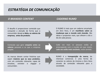 O desafio é proporcionar conteúdo que
conquiste a atenção de forma que o
consumidor deseje a ideia, os valores da
empresa, antes do produto.
Conteúdo que gere empatia entre os
valores pessoais e os que a empresa
propõe.
As marcas devem contar histórias que
sejam maiores que os seus produtos,
com um conteúdo relevante, capaz de
envolver, entreter e engajar o
consumidor.
O RUMO é mais que um caderno encartado
em Zero Hora, é um manifesto sobre as
mudanças que o mundo está vivendo. São
ideias e propostas reais, que afetam o dia a
dia de cada pessoa.
Cada vez mais as pessoas estão se
preocupando com o mundo em que vivem,
cada vez estão mais sociáveis, neste sentido.
RUMO é a transposição da marca, do
interesse comercial, é uma forma de
conectar os valores da Unsinos e Zero Hora
através de conteúdo relevante para a
sociedade.
ESTRATÉGIA DE COMUNICAÇÃO
O BRANDED CONTENT CADERNO RUMO
 