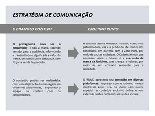 O protagonista deve ser o
consumidor, e não a marca, fazendo
sentido para a audiência, informando
e transmitindo o significado e valor da
marca, de forma sutil e adequada, sem
forçar a venda de produto.
O conteúdo precisa ser multimídia:
com a multiplicação da mensagem em
diferentes plataformas, ampliando o
espaço de contato com os
consumidores.
A Unisinos assina o RUMO, mas não como uma
patrocinadora, ela é a produtora de muitos dos
conteúdos, em parceria com a Zero Hora, por
meio de pautas exclusivas. O Caderno é mais que
conteúdo sobre o futuro, é a expressão da
marca da Unisinos, suas crenças e valores, por
meio de um contexto relevante para a
sociedade.
O RUMO apresenta seu conteúdo em diversas
plataformas: impresso com o caderno mensal
dentro da Zero Hora, no digital com página
especial e conteúdo exclusivo online e com
extensão destes conteúdos nas redes sociais.
ESTRATÉGIA DE COMUNICAÇÃO
O BRANDED CONTENT CADERNO RUMO
 