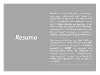 Resumo
Estamos em um mundo em transformação,
onde tudo muda muito mais rápido e a
velocidade é a palavra da vez. Mais do que
nunca, a sociedade está refletindo sobre
como nossas atitudes no presente terão
impacto real no futuro. Neste contexto,
destacam-se as entidades e corporações que
têm o ‘poder’ de mudar o presente e
construir o futuro, agentes de transformação.
Aqui apresentamos um case que mostra a
universidade e a mídia como protagonistas
neste contexto de mudanças. Zero Hora
apresenta o RUMO, em parceria com
Unisinos, como forma de tangibilizar a
mudança e apresentar todo o conteúdo que o
meio acadêmico produz como forma de
refletir sobre o presente e futuro junto com a
sociedade.
 