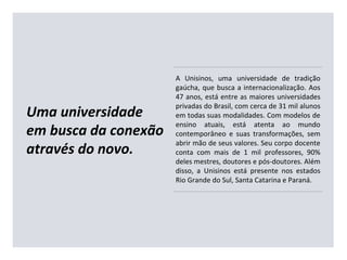 Uma universidade
em busca da conexão
através do novo.
A Unisinos, uma universidade de tradição
gaúcha, que busca a internacionalização. Aos
47 anos, está entre as maiores universidades
privadas do Brasil, com cerca de 31 mil alunos
em todas suas modalidades. Com modelos de
ensino atuais, está atenta ao mundo
contemporâneo e suas transformações, sem
abrir mão de seus valores. Seu corpo docente
conta com mais de 1 mil professores, 90%
deles mestres, doutores e pós-doutores. Além
disso, a Unisinos está presente nos estados
Rio Grande do Sul, Santa Catarina e Paraná.
 